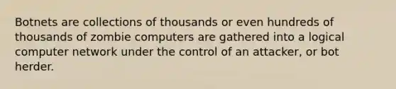 Botnets are collections of thousands or even hundreds of thousands of zombie computers are gathered into a logical computer network under the control of an attacker, or bot herder.