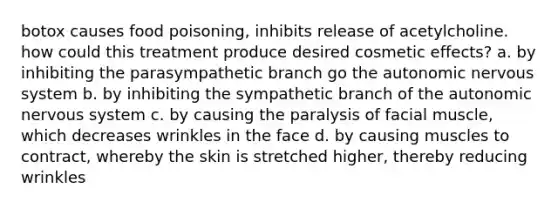 botox causes food poisoning, inhibits release of acetylcholine. how could this treatment produce desired cosmetic effects? a. by inhibiting the parasympathetic branch go the autonomic nervous system b. by inhibiting the sympathetic branch of the autonomic nervous system c. by causing the paralysis of facial muscle, which decreases wrinkles in the face d. by causing muscles to contract, whereby the skin is stretched higher, thereby reducing wrinkles