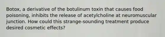 Botox, a derivative of the botulinum toxin that causes food poisoning, inhibits the release of acetylcholine at neuromuscular junction. How could this strange-sounding treatment produce desired cosmetic effects?