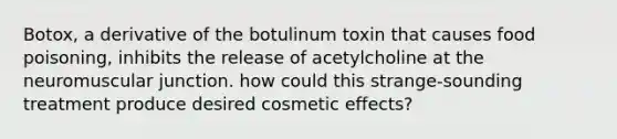 Botox, a derivative of the botulinum toxin that causes food poisoning, inhibits the release of acetylcholine at the neuromuscular junction. how could this strange-sounding treatment produce desired cosmetic effects?