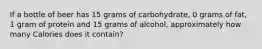 If a bottle of beer has 15 grams of carbohydrate, 0 grams of fat, 1 gram of protein and 15 grams of alcohol, approximately how many Calories does it contain?