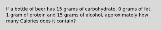 If a bottle of beer has 15 grams of carbohydrate, 0 grams of fat, 1 gram of protein and 15 grams of alcohol, approximately how many Calories does it contain?