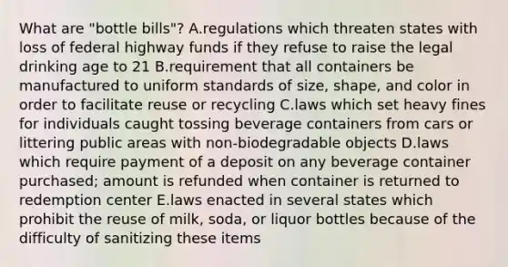 What are "bottle bills"? A.regulations which threaten states with loss of federal highway funds if they refuse to raise the legal drinking age to 21 B.requirement that all containers be manufactured to uniform standards of size, shape, and color in order to facilitate reuse or recycling C.laws which set heavy fines for individuals caught tossing beverage containers from cars or littering public areas with non-biodegradable objects D.laws which require payment of a deposit on any beverage container purchased; amount is refunded when container is returned to redemption center E.laws enacted in several states which prohibit the reuse of milk, soda, or liquor bottles because of the difficulty of sanitizing these items