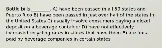 Bottle bills ________. A) have been passed in all 50 states and Puerto Rico B) have been passed in just over half of the states in the United States C) usually involve consumers paying a nickel deposit on a beverage container D) have not effectively increased recycling rates in states that have them E) are fees paid by beverage companies in certain states