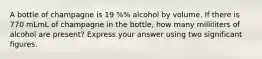 A bottle of champagne is 19 %% alcohol by volume. If there is 770 mLmL of champagne in the bottle, how many milliliters of alcohol are present? Express your answer using two significant figures.