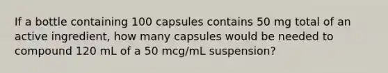 If a bottle containing 100 capsules contains 50 mg total of an active ingredient, how many capsules would be needed to compound 120 mL of a 50 mcg/mL suspension?