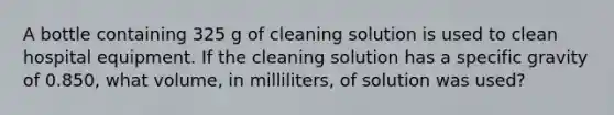 A bottle containing 325 g of cleaning solution is used to clean hospital equipment. If the cleaning solution has a specific gravity of 0.850, what volume, in milliliters, of solution was used?