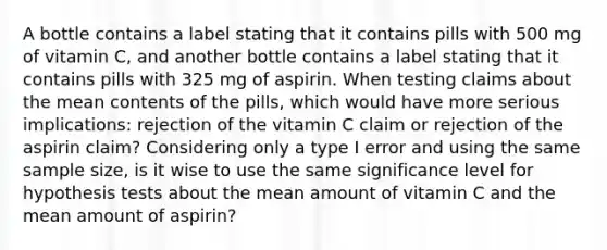 A bottle contains a label stating that it contains pills with 500 mg of vitamin​ C, and another bottle contains a label stating that it contains pills with 325 mg of aspirin. When testing claims about the mean contents of the​ pills, which would have more serious​ implications: rejection of the vitamin C claim or rejection of the aspirin​ claim? Considering only a type I error and using the same sample​ size, is it wise to use the same significance level for hypothesis tests about the mean amount of vitamin C and the mean amount of​ aspirin?