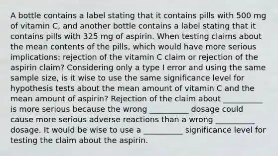 A bottle contains a label stating that it contains pills with 500 mg of vitamin​ C, and another bottle contains a label stating that it contains pills with 325 mg of aspirin. When testing claims about the mean contents of the​ pills, which would have more serious​ implications: rejection of the vitamin C claim or rejection of the aspirin​ claim? Considering only a type I error and using the same sample​ size, is it wise to use the same significance level for hypothesis tests about the mean amount of vitamin C and the mean amount of​ aspirin? Rejection of the claim about __________ is more serious because the wrong __________ dosage could cause more serious adverse reactions than a wrong __________ dosage. It would be wise to use a __________ significance level for testing the claim about the aspirin.