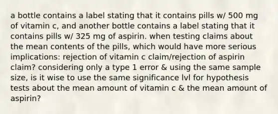 a bottle contains a label stating that it contains pills w/ 500 mg of vitamin c, and another bottle contains a label stating that it contains pills w/ 325 mg of aspirin. when testing claims about the mean contents of the pills, which would have more serious implications: rejection of vitamin c claim/rejection of aspirin claim? considering only a type 1 error & using the same sample size, is it wise to use the same significance lvl for hypothesis tests about the mean amount of vitamin c & the mean amount of aspirin?