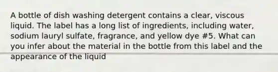 A bottle of dish washing detergent contains a clear, viscous liquid. The label has a long list of ingredients, including water, sodium lauryl sulfate, fragrance, and yellow dye #5. What can you infer about the material in the bottle from this label and the appearance of the liquid