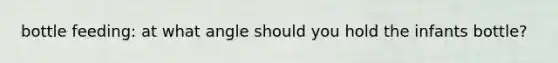 bottle feeding: at what angle should you hold the infants bottle?