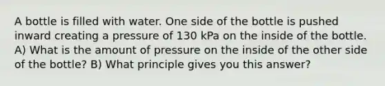 A bottle is filled with water. One side of the bottle is pushed inward creating a pressure of 130 kPa on the inside of the bottle. A) What is the amount of pressure on the inside of the other side of the bottle? B) What principle gives you this answer?