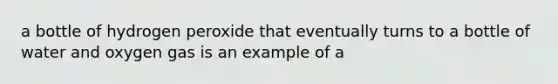 a bottle of hydrogen peroxide that eventually turns to a bottle of water and oxygen gas is an example of a