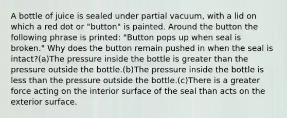 A bottle of juice is sealed under partial vacuum, with a lid on which a red dot or "button" is painted. Around the button the following phrase is printed: "Button pops up when seal is broken." Why does the button remain pushed in when the seal is intact?(a)The pressure inside the bottle is greater than the pressure outside the bottle.(b)The pressure inside the bottle is less than the pressure outside the bottle.(c)There is a greater force acting on the interior surface of the seal than acts on the exterior surface.