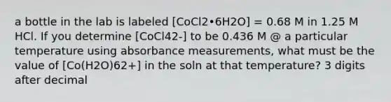 a bottle in the lab is labeled [CoCl2•6H2O] = 0.68 M in 1.25 M HCl. If you determine [CoCl42-] to be 0.436 M @ a particular temperature using absorbance measurements, what must be the value of [Co(H2O)62+] in the soln at that temperature? 3 digits after decimal