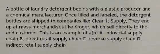 A bottle of laundry detergent begins with a plastic producer and a chemical manufacturer. Once filled and labeled, the detergent bottles are shipped to companies like Clean It Supply, They end up at mass merchandises like Kroger, which sell directly to the end customer. This is an example of a(n) A. industrial supply chain B. direct retail supply chain C. reverse supply chain D. indirect retail supply chain