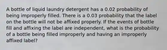 A bottle of liquid laundry detergent has a 0.02 probability of being improperly filled. There is a 0.03 probability that the label on the bottle will not be affixed properly. If the events of bottle fill and affixing the label are independent, what is the probability of a bottle being filled improperly and having an improperly affixed label?