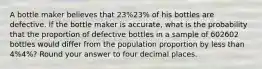 A bottle maker believes that 23%23% of his bottles are defective. If the bottle maker is accurate, what is the probability that the proportion of defective bottles in a sample of 602602 bottles would differ from the population proportion by less than 4%4%? Round your answer to four decimal places.