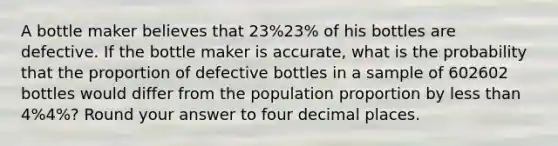 A bottle maker believes that 23%23% of his bottles are defective. If the bottle maker is accurate, what is the probability that the proportion of defective bottles in a sample of 602602 bottles would differ from the population proportion by less than 4%4%? Round your answer to four decimal places.