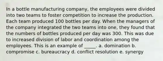 In a bottle manufacturing company, the employees were divided into two teams to foster competition to increase the production. Each team produced 100 bottles per day. When the managers of the company integrated the two teams into one, they found that the numbers of bottles produced per day was 300. This was due to increased division of labor and coordination among the employees. This is an example of _____. a. ​domination b. ​compromise c. ​bureaucracy d. ​conflict resolution e. ​synergy