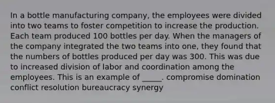 In a bottle manufacturing company, the employees were divided into two teams to foster competition to increase the production. Each team produced 100 bottles per day. When the managers of the company integrated the two teams into one, they found that the numbers of bottles produced per day was 300. This was due to increased division of labor and coordination among the employees. This is an example of _____. ​compromise ​domination ​conflict resolution ​bureaucracy ​synergy