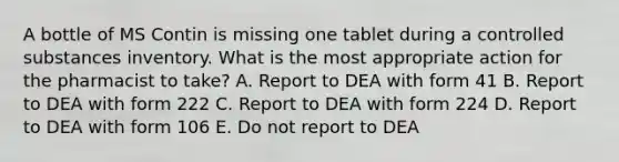 A bottle of MS Contin is missing one tablet during a controlled substances inventory. What is the most appropriate action for the pharmacist to take? A. Report to DEA with form 41 B. Report to DEA with form 222 C. Report to DEA with form 224 D. Report to DEA with form 106 E. Do not report to DEA