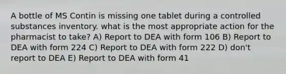 A bottle of MS Contin is missing one tablet during a controlled substances inventory. what is the most appropriate action for the pharmacist to take? A) Report to DEA with form 106 B) Report to DEA with form 224 C) Report to DEA with form 222 D) don't report to DEA E) Report to DEA with form 41