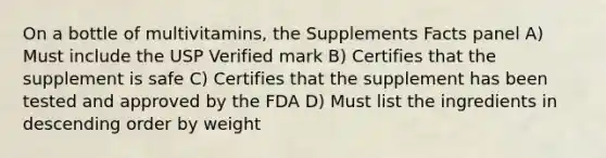 On a bottle of multivitamins, the Supplements Facts panel A) Must include the USP Verified mark B) Certifies that the supplement is safe C) Certifies that the supplement has been tested and approved by the FDA D) Must list the ingredients in descending order by weight