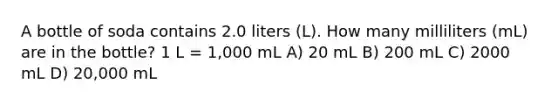 A bottle of soda contains 2.0 liters (L). How many milliliters (mL) are in the bottle? 1 L = 1,000 mL A) 20 mL B) 200 mL C) 2000 mL D) 20,000 mL