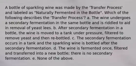 A bottle of sparkling wine was made by the 'Transfer Process' and labeled as "Naturally Fermented in the Bottle". Which of the following describes the 'Transfer Process'? a. The wine undergoes a secondary fermentation in the same bottle and is riddled to aid in removal of yeast lees. b. After secondary fermentation in a bottle, the wine is moved to a tank under pressure, filtered to remove yeast and then re-bottled. c. The secondary fermentation occurs in a tank and the sparkling wine is bottled after the secondary fermentation. d. The wine is fermented once, filtered and transferred into a new bottle; there is no secondary fermentation. e. None of the above.