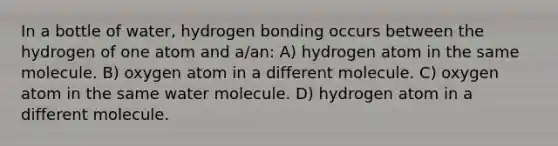 In a bottle of water, hydrogen bonding occurs between the hydrogen of one atom and a/an: A) hydrogen atom in the same molecule. B) oxygen atom in a different molecule. C) oxygen atom in the same water molecule. D) hydrogen atom in a different molecule.