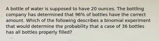 A bottle of water is supposed to have 20 ounces. The bottling company has determined that 96% of bottles have the correct amount. Which of the following describes a binomial experiment that would determine the probability that a case of 36 bottles has all bottles properly filled?