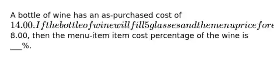 A bottle of wine has an as-purchased cost of 14.00. If the bottle of wine will fill 5 glasses and the menu price for each glass of wine is8.00, then the menu-item item cost percentage of the wine is ___%.