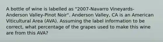 A bottle of wine is labelled as "2007-Navarro Vineyards- Anderson Valley-Pinot Noir". Anderson Valley, CA is an American Viticultural Area (AVA). Assuming the label information to be correct, what percentage of the grapes used to make this wine are from this AVA?