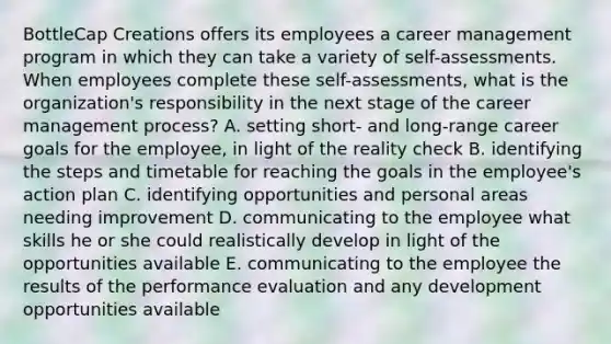 BottleCap Creations offers its employees a career management program in which they can take a variety of self-assessments. When employees complete these self-assessments, what is the organization's responsibility in the next stage of the career management process? A. setting short- and long-range career goals for the employee, in light of the reality check B. identifying the steps and timetable for reaching the goals in the employee's action plan C. identifying opportunities and personal areas needing improvement D. communicating to the employee what skills he or she could realistically develop in light of the opportunities available E. communicating to the employee the results of the performance evaluation and any development opportunities available