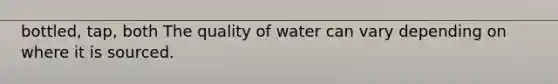 bottled, tap, both The quality of water can vary depending on where it is sourced.