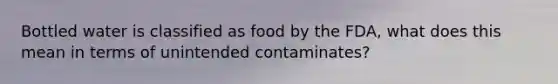 Bottled water is classified as food by the FDA, what does this mean in terms of unintended contaminates?