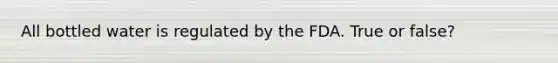 All bottled water is regulated by the FDA. True or false?