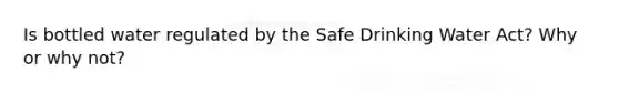 Is bottled water regulated by the Safe Drinking Water Act? Why or why not?