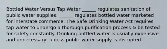 Bottled Water Versus Tap Water ______ regulates sanitation of public water supplies. ______ regulates bottled water marketed for interstate commerce. The Safe Drinking Water Act requires tap water to undergo a thorough purification process & be tested for safety constantly. Drinking bottled water is usually expensive and unnecessary, unless public water supply is disrupted.