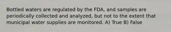 Bottled waters are regulated by the FDA, and samples are periodically collected and analyzed, but not to the extent that municipal water supplies are monitored. A) True B) False