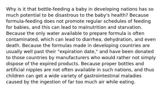 ​Why is it that bottle-feeding a baby in developing nations has so much potential to be disastrous to the baby's health? ​Because formula-feeding does not promote regular schedules of feeding for babies, and this can lead to malnutrition and starvation. ​Because the only water available to prepare formula is often contaminated, which can lead to diarrhea, dehydration, and even death. ​Because the formulas made in developing countries are usually well past their "expiration date," and have been donated to those countries by manufacturers who would rather not simply dispose of the expired products. ​Because proper bottles and artificial nipples are not often available in such nations, and thus children can get a wide variety of gastrointestinal maladies caused by the ingestion of far too much air while eating.