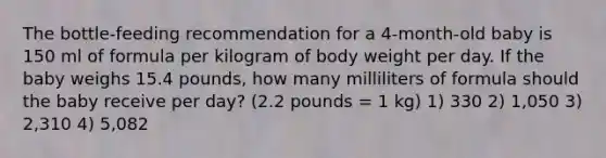 The bottle-feeding recommendation for a 4-month-old baby is 150 ml of formula per kilogram of body weight per day. If the baby weighs 15.4 pounds, how many milliliters of formula should the baby receive per day? (2.2 pounds = 1 kg) 1) 330 2) 1,050 3) 2,310 4) 5,082