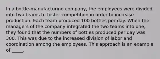 In a bottle-manufacturing company, the employees were divided into two teams to foster competition in order to increase production. Each team produced 100 bottles per day. When the managers of the company integrated the two teams into one, they found that the numbers of bottles produced per day was 300. This was due to the increased division of labor and coordination among the employees. This approach is an example of _____.