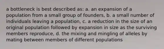 a bottleneck is best described as: a. an expansion of a population from a small group of founders, b. a small number of individuals leaving a population, c. a reduction in the size of an original population followed by expansion in size as the surviving members reproduce, d. the mixing and mingling of alleles by mating between members of different populations