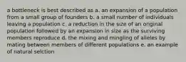 a bottleneck is best described as a. an expansion of a population from a small group of founders b. a small number of individuals leaving a population c. a reduction in the size of an original population followed by an expansion in size as the surviving members reproduce d. the mixing and mingling of alleles by mating between members of different populations e. an example of natural selction