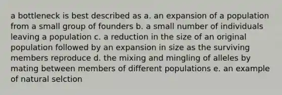 a bottleneck is best described as a. an expansion of a population from a small group of founders b. a small number of individuals leaving a population c. a reduction in the size of an original population followed by an expansion in size as the surviving members reproduce d. the mixing and mingling of alleles by mating between members of different populations e. an example of natural selction