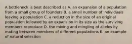 A bottleneck is best described as A. an expansion of a population from a small group of founders B. a small number of individuals leaving a population C. a reduction in the size of an original population followed by an expansion in its size as the surviving members reproduce D. the mixing and mingling of alleles by mating between members of different populations E. an example of natural selection