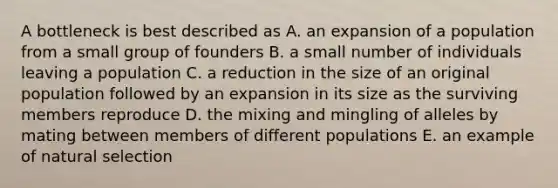 A bottleneck is best described as A. an expansion of a population from a small group of founders B. a small number of individuals leaving a population C. a reduction in the size of an original population followed by an expansion in its size as the surviving members reproduce D. the mixing and mingling of alleles by mating between members of different populations E. an example of natural selection